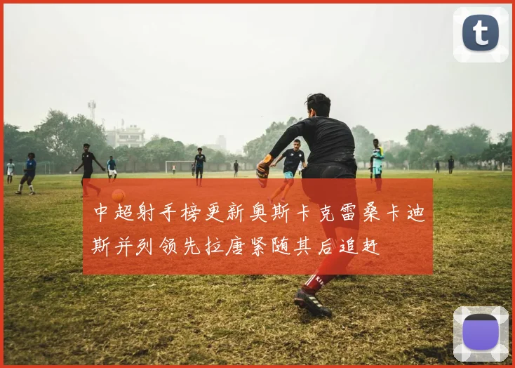 中超射手榜更新奥斯卡克雷桑卡迪斯并列领先拉唐紧随其后追赶