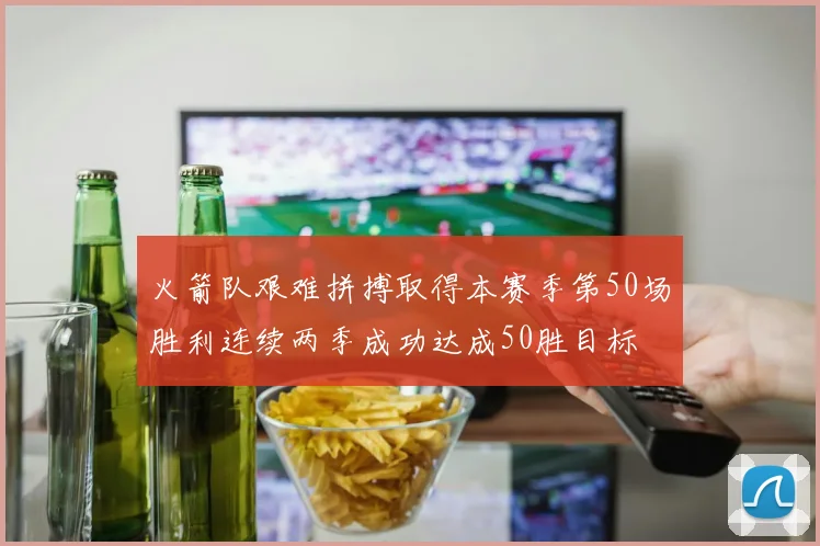 火箭队艰难拼搏取得本赛季第50场胜利连续两季成功达成50胜目标