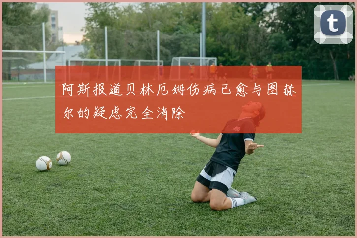 阿斯报道贝林厄姆伤病已愈与图赫尔的疑虑完全消除