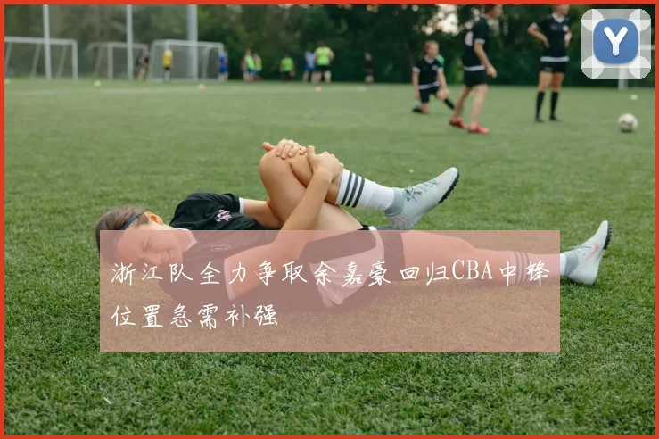 浙江队全力争取余嘉豪回归CBA中锋位置急需补强