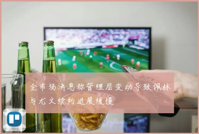 全市场消息称管理层变动导致佩林与尤文续约进展缓慢