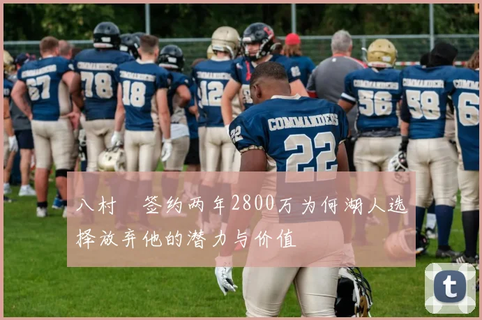 八村塁签约两年2800万为何湖人选择放弃他的潜力与价值