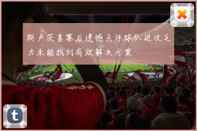 斯卢茨基赛后遗憾点评球队进攻乏力未能找到有效解决方案