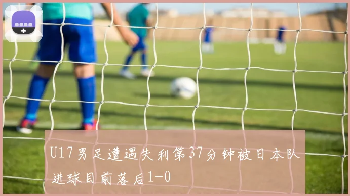 U17男足遭遇失利第37分钟被日本队进球目前落后1-0