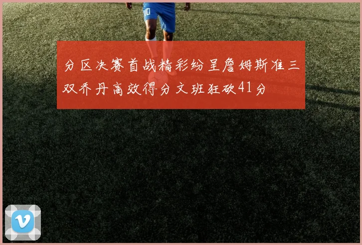 分区决赛首战精彩纷呈詹姆斯准三双乔丹高效得分文班狂砍41分