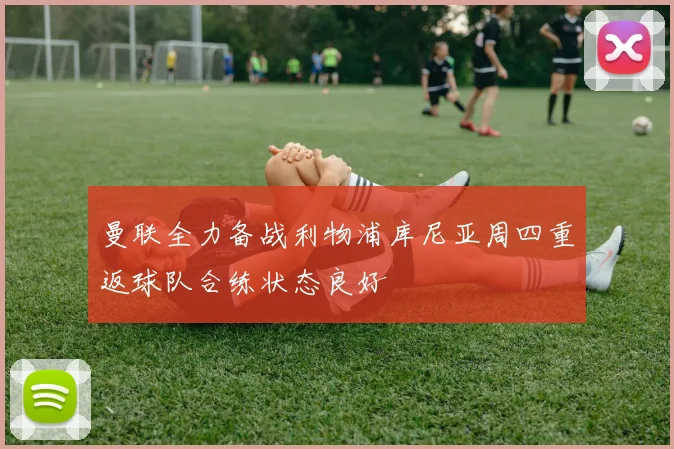 曼联全力备战利物浦库尼亚周四重返球队合练状态良好