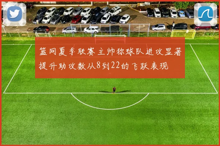 篮网夏季联赛主帅称球队进攻显著提升助攻数从8到22的飞跃表现