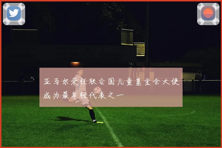 亚马尔荣任联合国儿童基金会大使成为最年轻代表之一