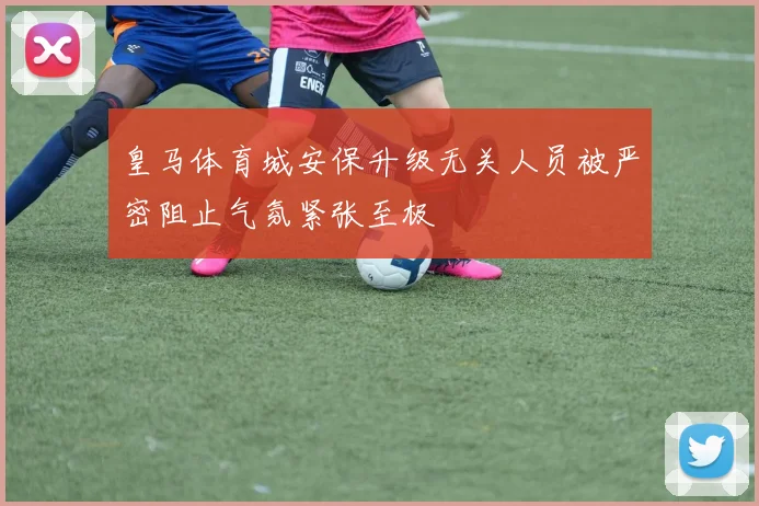 皇马体育城安保升级无关人员被严密阻止气氛紧张至极