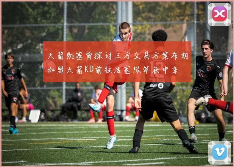 火箭凯塞曾探讨三方交易方案布朗加盟火箭KD前往活塞绿军获申京