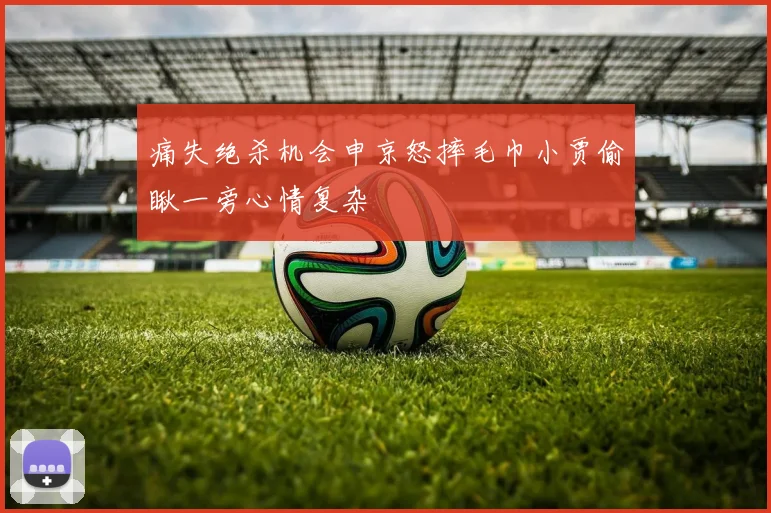 痛失绝杀机会申京怒摔毛巾小贾偷瞅一旁心情复杂