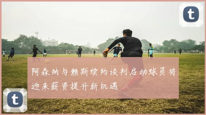 阿森纳与赖斯续约谈判启动球员将迎来薪资提升新机遇