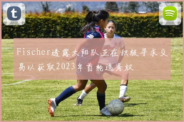 Fischer透露太阳队正在积极寻求交易以获取2023年首轮选秀权