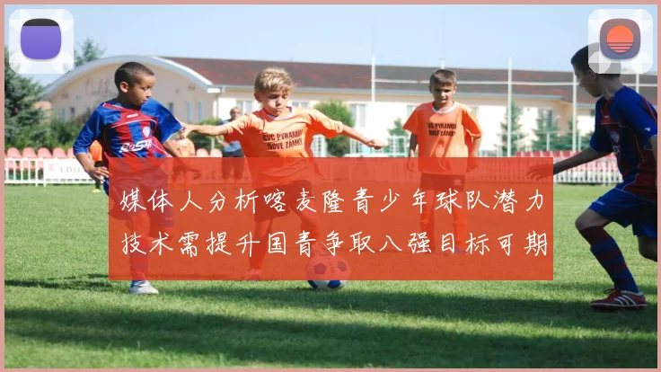 媒体人分析喀麦隆青少年球队潜力技术需提升国青争取八强目标可期