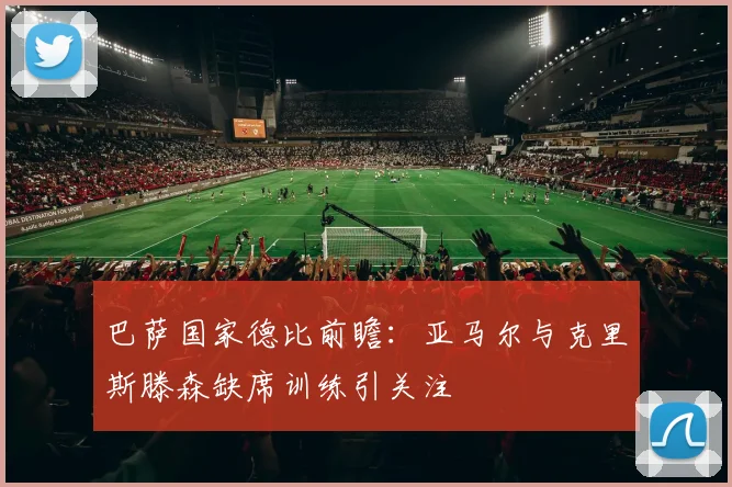 巴萨国家德比前瞻：亚马尔与克里斯滕森缺席训练引关注