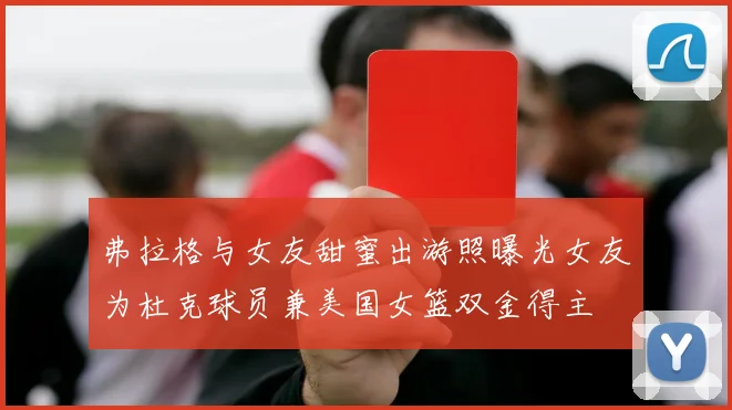 弗拉格与女友甜蜜出游照曝光女友为杜克球员兼美国女篮双金得主