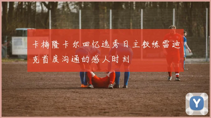 卡梅隆卡尔回忆选秀日主教练雷迪克首度沟通的感人时刻