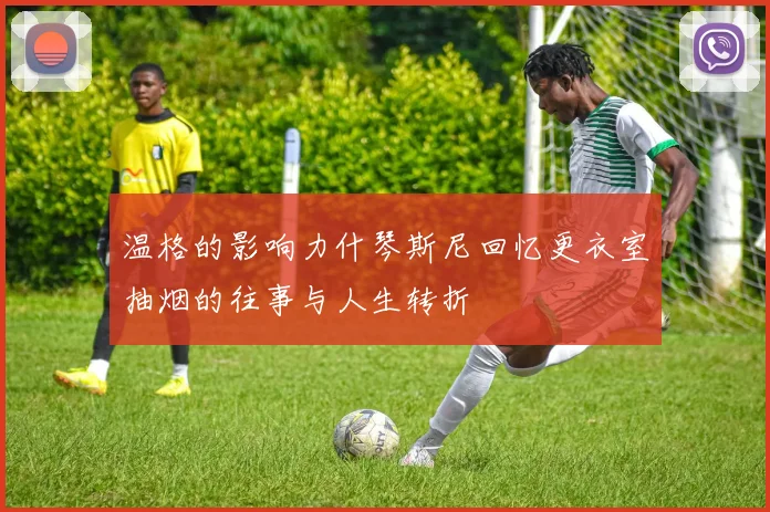 温格的影响力什琴斯尼回忆更衣室抽烟的往事与人生转折